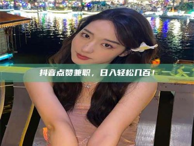 伊犁抖音点赞兼职，日入轻松几百！