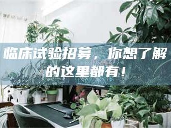 伊犁临床试验招募，你想了解的这里都有！