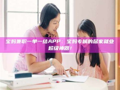 伊犁宝妈兼职一单一结APP：宝妈专属的居家就业超级神器！