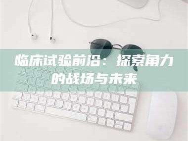 伊犁临床试验前沿：探索角力的战场与未来