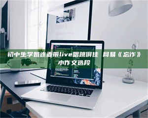 伊犁初中生学姐连麦带live唱跳俱佳 网易《忘诈》小作文选段 第1张