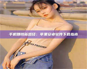 伊犁手机赚钱新路径：苹果安卓软件下载指南 第1张