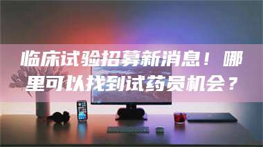 伊犁临床试验招募新消息！哪里可以找到试药员机会？