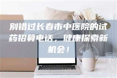 伊犁别错过长春市中医院的试药招募电话，健康探索新机会！