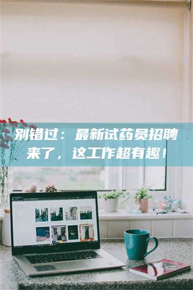 伊犁别错过：最新试药员招聘来了，这工作超有趣！